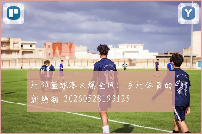 村BA篮球赛火爆全网:乡村体育的新热潮_20260528193125