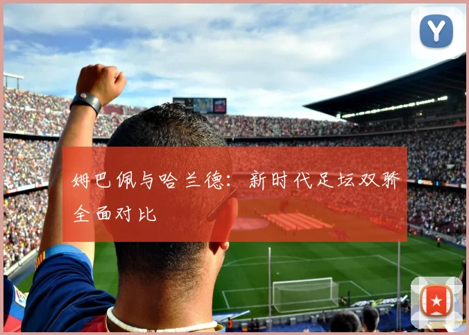 姆巴佩与哈兰德:新时代足坛双骄全面对比