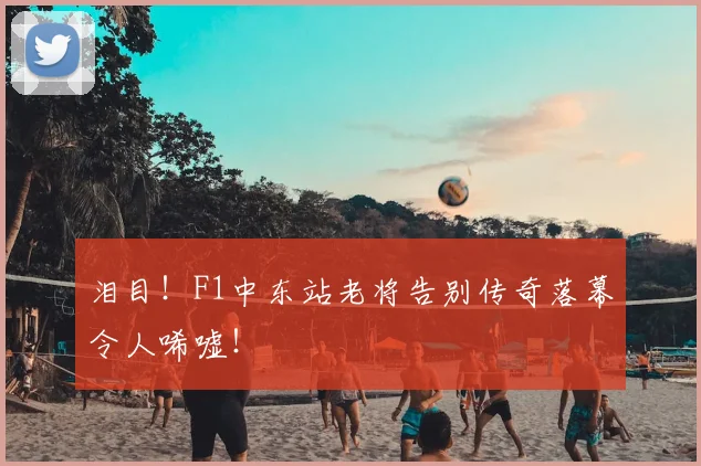 泪目!F1中东站老将告别传奇落幕令人唏嘘!