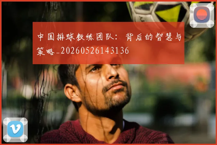 中国排球教练团队:背后的智慧与策略_20260526143136