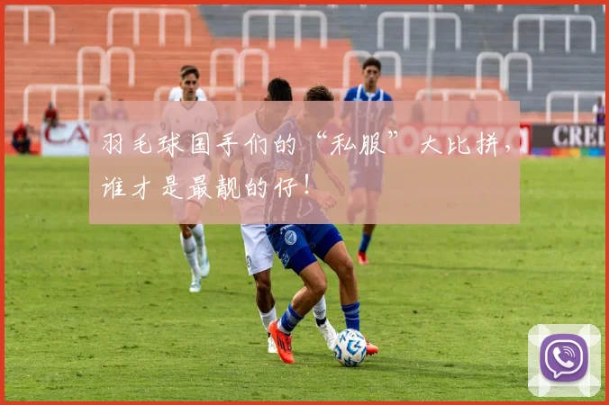 羽毛球国手们的“私服”大比拼,谁才是最靓的仔!