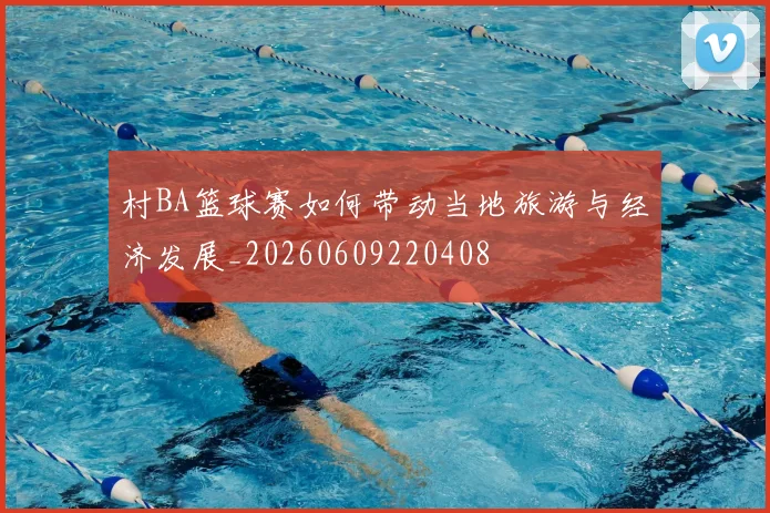 村BA篮球赛如何带动当地旅游与经济发展_20260609220408