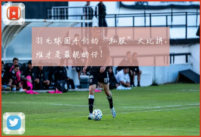 羽毛球国手们的“私服”大比拼,谁才是最靓的仔!